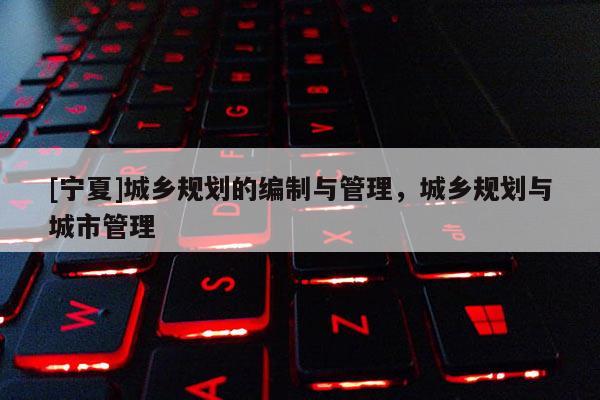 [寧夏]城鄉(xiāng)規(guī)劃的編制與管理，城鄉(xiāng)規(guī)劃與城市管理