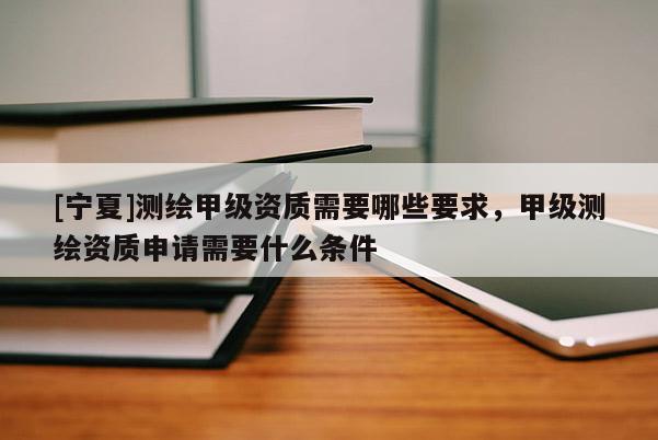 [寧夏]測繪甲級資質(zhì)需要哪些要求，甲級測繪資質(zhì)申請需要什么條件
