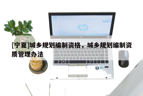 [寧夏]城鄉(xiāng)規(guī)劃編制資格，城鄉(xiāng)規(guī)劃編制資質(zhì)管理辦法