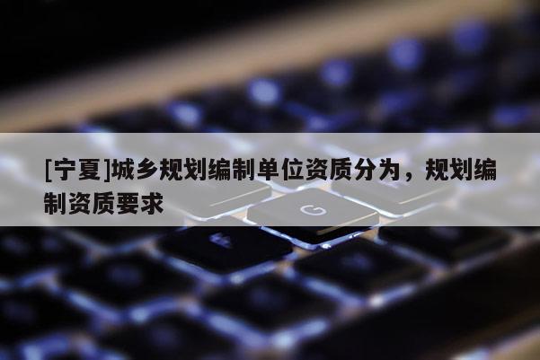 [寧夏]城鄉(xiāng)規(guī)劃編制單位資質(zhì)分為，規(guī)劃編制資質(zhì)要求