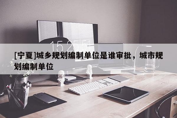 [寧夏]城鄉(xiāng)規(guī)劃編制單位是誰審批，城市規(guī)劃編制單位