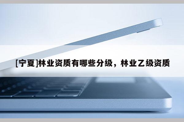[寧夏]林業(yè)資質(zhì)有哪些分級(jí)，林業(yè)乙級(jí)資質(zhì)