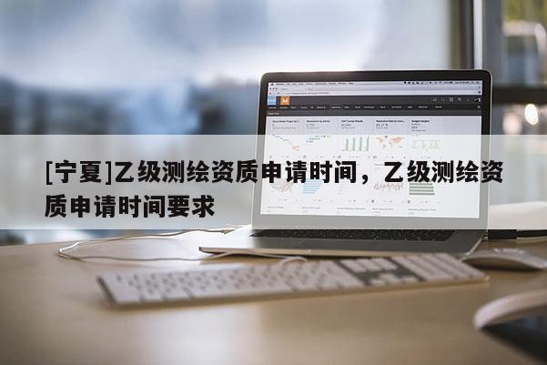 [寧夏]乙級(jí)測繪資質(zhì)申請(qǐng)時(shí)間，乙級(jí)測繪資質(zhì)申請(qǐng)時(shí)間要求