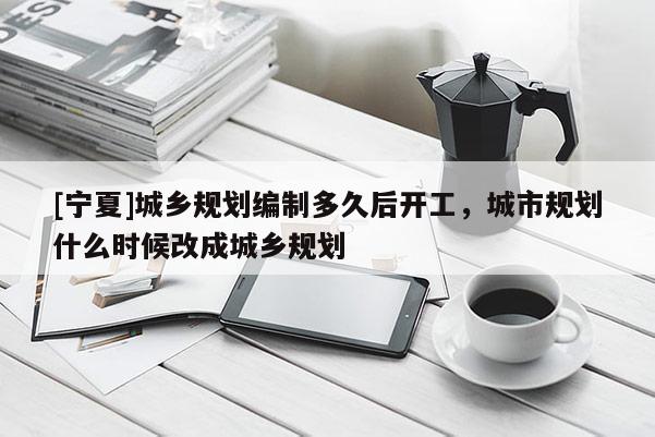 [寧夏]城鄉(xiāng)規(guī)劃編制多久后開工，城市規(guī)劃什么時候改成城鄉(xiāng)規(guī)劃
