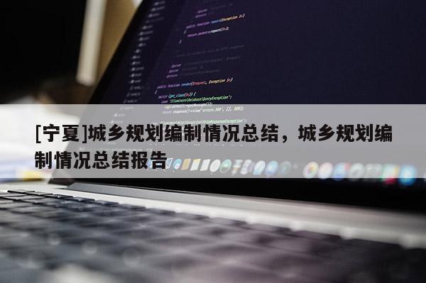 [寧夏]城鄉(xiāng)規(guī)劃編制情況總結(jié)，城鄉(xiāng)規(guī)劃編制情況總結(jié)報(bào)告