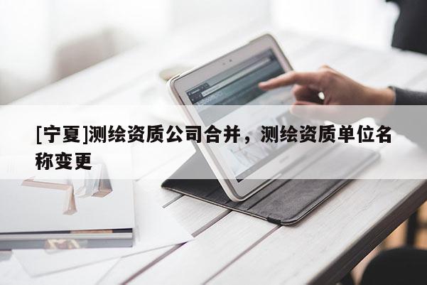 [寧夏]測繪資質(zhì)公司合并，測繪資質(zhì)單位名稱變更