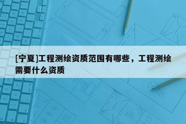 [寧夏]工程測繪資質(zhì)范圍有哪些，工程測繪需要什么資質(zhì)