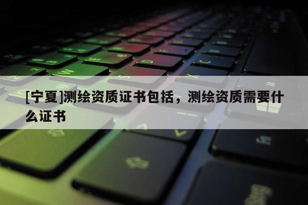 [寧夏]測繪資質(zhì)證書包括，測繪資質(zhì)需要什么證書