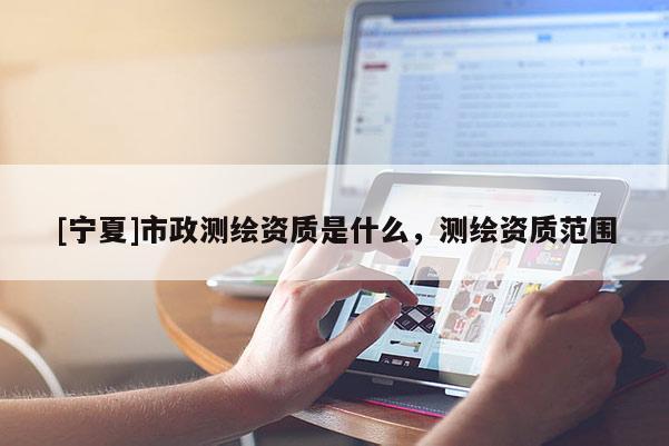 [寧夏]市政測(cè)繪資質(zhì)是什么，測(cè)繪資質(zhì)范圍