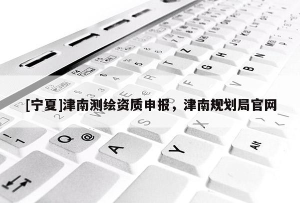 [寧夏]津南測(cè)繪資質(zhì)申報(bào)，津南規(guī)劃局官網(wǎng)
