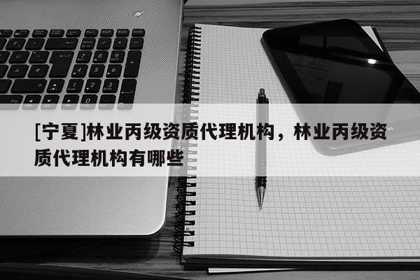 [寧夏]林業(yè)丙級(jí)資質(zhì)代理機(jī)構(gòu)，林業(yè)丙級(jí)資質(zhì)代理機(jī)構(gòu)有哪些