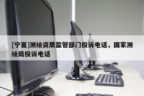 [寧夏]測繪資質(zhì)監(jiān)管部門投訴電話，國家測繪局投訴電話