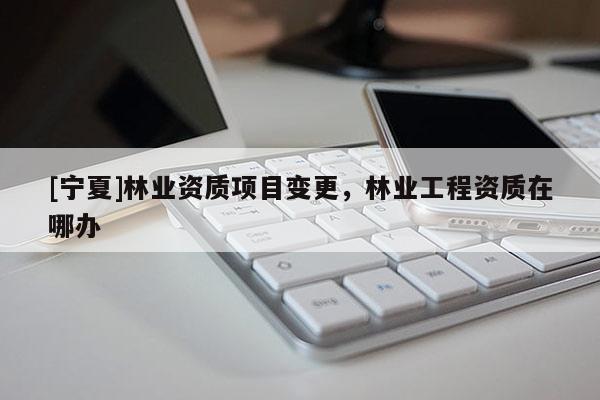 [寧夏]林業(yè)資質(zhì)項(xiàng)目變更，林業(yè)工程資質(zhì)在哪辦