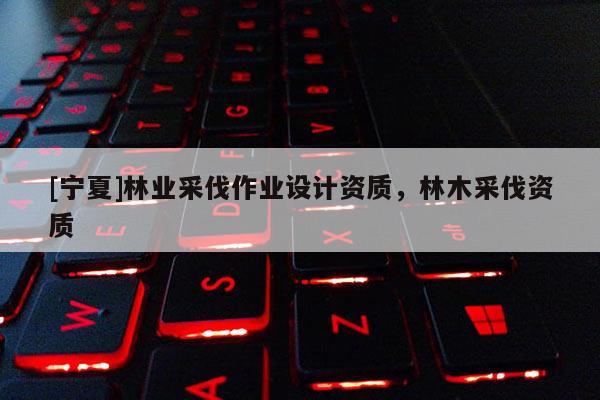 [寧夏]林業(yè)采伐作業(yè)設(shè)計資質(zhì)，林木采伐資質(zhì)