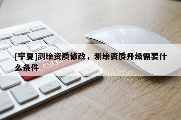 [寧夏]測繪資質(zhì)修改，測繪資質(zhì)升級(jí)需要什么條件