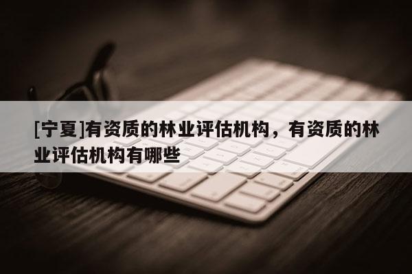 [寧夏]有資質(zhì)的林業(yè)評估機構(gòu)，有資質(zhì)的林業(yè)評估機構(gòu)有哪些