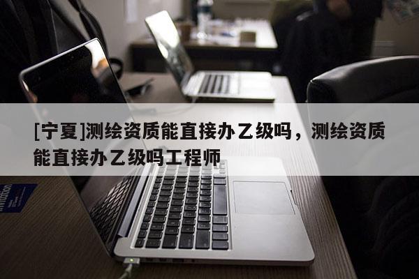 [寧夏]測(cè)繪資質(zhì)能直接辦乙級(jí)嗎，測(cè)繪資質(zhì)能直接辦乙級(jí)嗎工程師