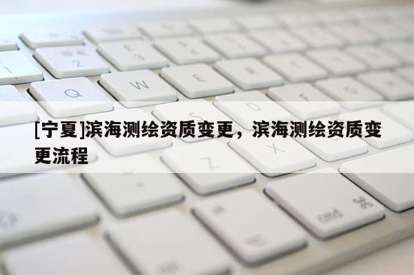 [寧夏]濱海測繪資質變更，濱海測繪資質變更流程