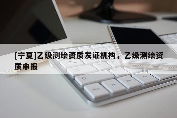 [寧夏]乙級(jí)測(cè)繪資質(zhì)發(fā)證機(jī)構(gòu)，乙級(jí)測(cè)繪資質(zhì)申報(bào)