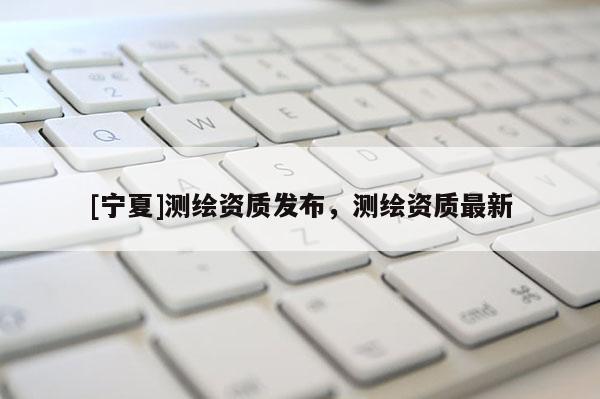[寧夏]測(cè)繪資質(zhì)發(fā)布，測(cè)繪資質(zhì)最新