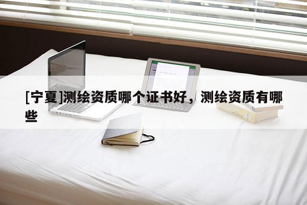 [寧夏]測繪資質(zhì)哪個證書好，測繪資質(zhì)有哪些