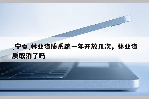 [寧夏]林業(yè)資質(zhì)系統(tǒng)一年開(kāi)放幾次，林業(yè)資質(zhì)取消了嗎