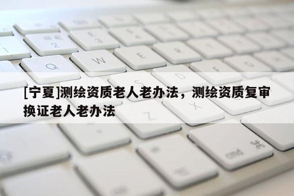 [寧夏]測(cè)繪資質(zhì)老人老辦法，測(cè)繪資質(zhì)復(fù)審換證老人老辦法