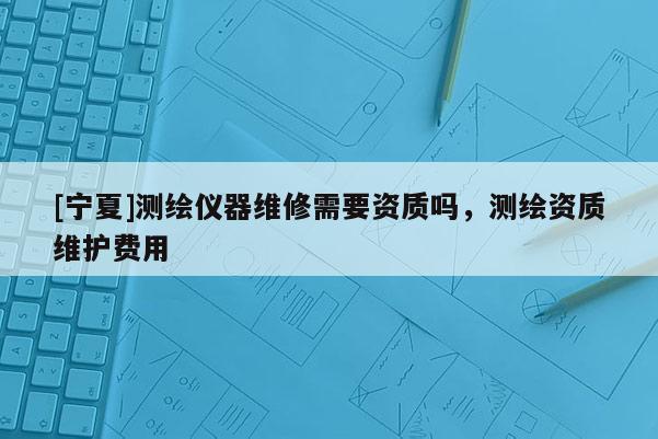 [寧夏]測繪儀器維修需要資質(zhì)嗎，測繪資質(zhì)維護(hù)費(fèi)用