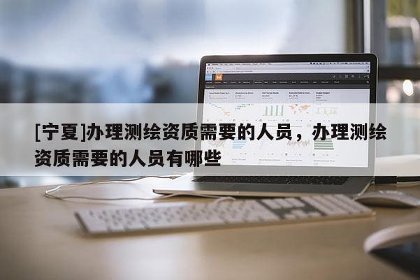 [寧夏]辦理測繪資質(zhì)需要的人員，辦理測繪資質(zhì)需要的人員有哪些