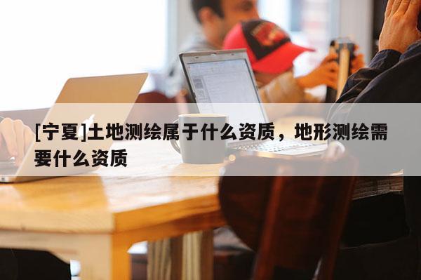 [寧夏]土地測(cè)繪屬于什么資質(zhì)，地形測(cè)繪需要什么資質(zhì)