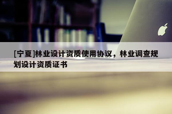 [寧夏]林業(yè)設計資質使用協(xié)議，林業(yè)調查規(guī)劃設計資質證書