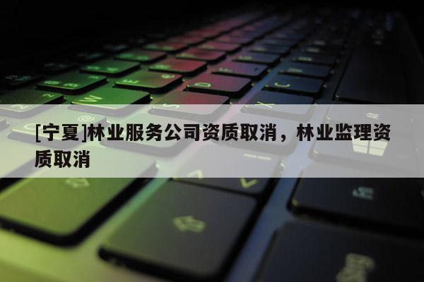 [寧夏]林業(yè)服務(wù)公司資質(zhì)取消，林業(yè)監(jiān)理資質(zhì)取消