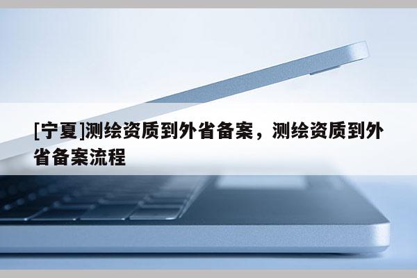 [寧夏]測(cè)繪資質(zhì)到外省備案，測(cè)繪資質(zhì)到外省備案流程