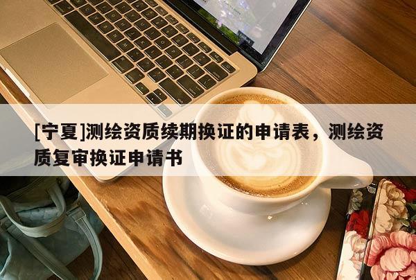 [寧夏]測繪資質(zhì)續(xù)期換證的申請表，測繪資質(zhì)復(fù)審換證申請書