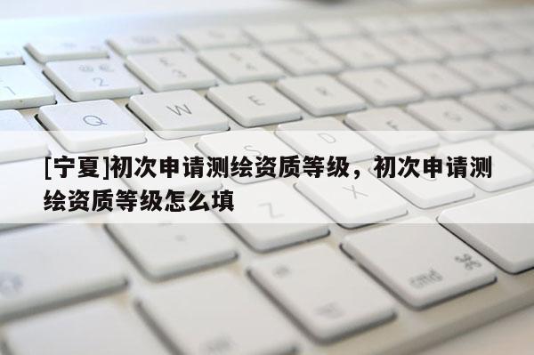 [寧夏]初次申請測繪資質(zhì)等級，初次申請測繪資質(zhì)等級怎么填