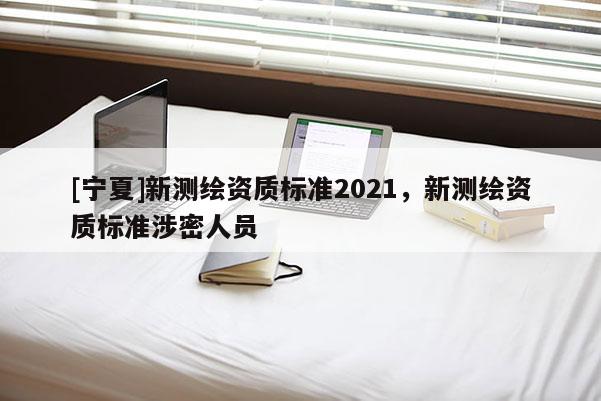[寧夏]新測(cè)繪資質(zhì)標(biāo)準(zhǔn)2021，新測(cè)繪資質(zhì)標(biāo)準(zhǔn)涉密人員