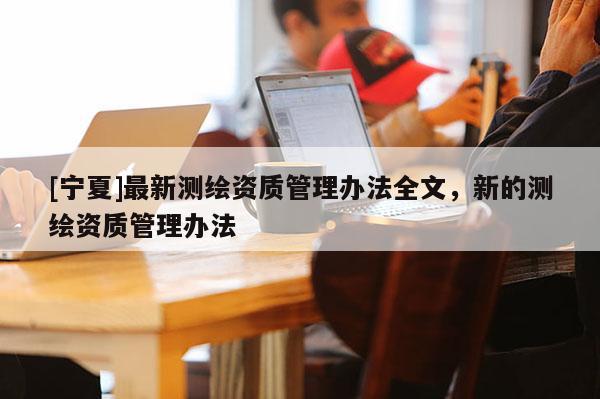 [寧夏]最新測繪資質(zhì)管理辦法全文，新的測繪資質(zhì)管理辦法