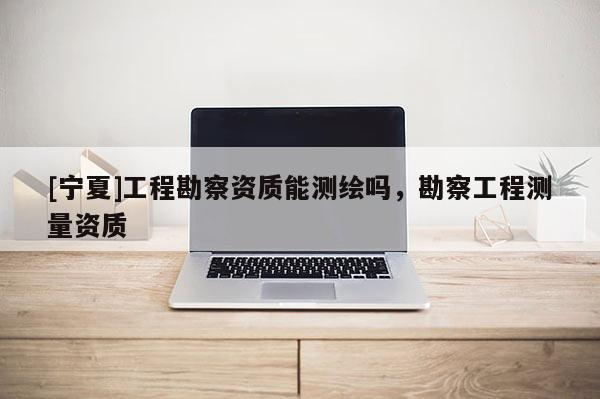 [寧夏]工程勘察資質(zhì)能測繪嗎，勘察工程測量資質(zhì)