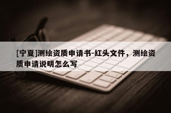 [寧夏]測繪資質(zhì)申請書-紅頭文件，測繪資質(zhì)申請說明怎么寫