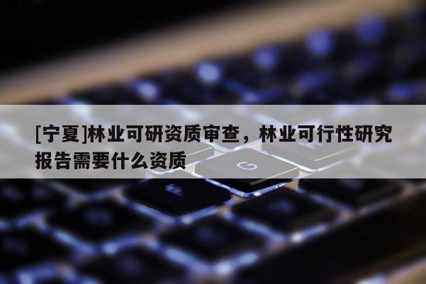 [寧夏]林業(yè)可研資質(zhì)審查，林業(yè)可行性研究報(bào)告需要什么資質(zhì)