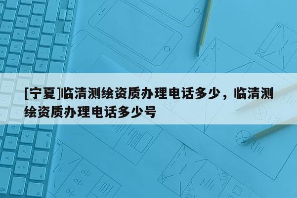 [寧夏]臨清測繪資質(zhì)辦理電話多少，臨清測繪資質(zhì)辦理電話多少號(hào)