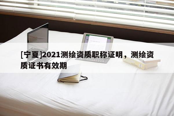 [寧夏]2021測(cè)繪資質(zhì)職稱(chēng)證明，測(cè)繪資質(zhì)證書(shū)有效期