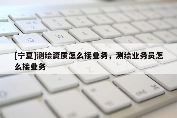 [寧夏]測(cè)繪資質(zhì)怎么接業(yè)務(wù)，測(cè)繪業(yè)務(wù)員怎么接業(yè)務(wù)
