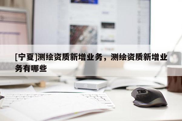 [寧夏]測繪資質新增業(yè)務，測繪資質新增業(yè)務有哪些
