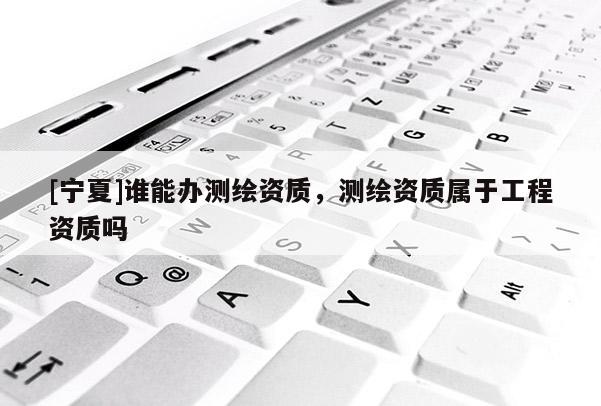 [寧夏]誰(shuí)能辦測(cè)繪資質(zhì)，測(cè)繪資質(zhì)屬于工程資質(zhì)嗎
