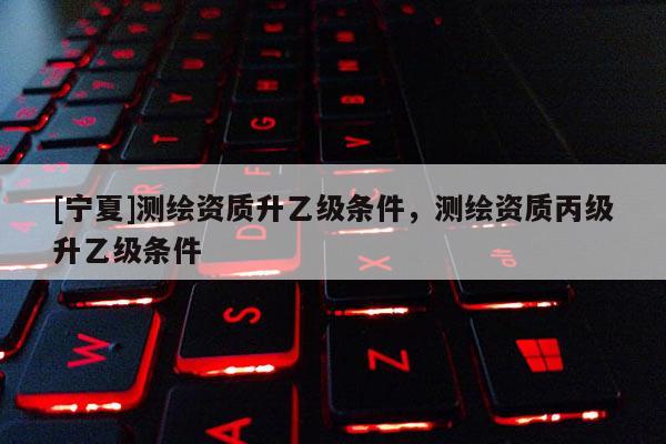 [寧夏]測(cè)繪資質(zhì)升乙級(jí)條件，測(cè)繪資質(zhì)丙級(jí)升乙級(jí)條件
