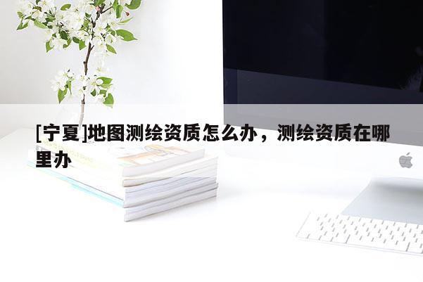 [寧夏]地圖測繪資質(zhì)怎么辦，測繪資質(zhì)在哪里辦