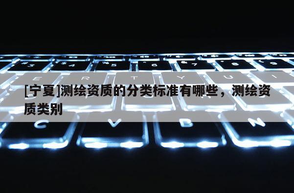 [寧夏]測繪資質(zhì)的分類標(biāo)準(zhǔn)有哪些，測繪資質(zhì)類別