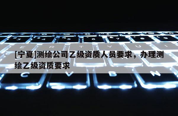 [寧夏]測繪公司乙級資質(zhì)人員要求，辦理測繪乙級資質(zhì)要求