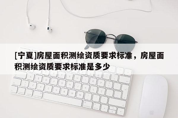 [寧夏]房屋面積測(cè)繪資質(zhì)要求標(biāo)準(zhǔn)，房屋面積測(cè)繪資質(zhì)要求標(biāo)準(zhǔn)是多少